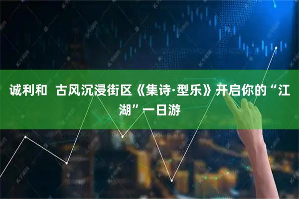 诚利和  古风沉浸街区《集诗·型乐》开启你的“江湖”一日游