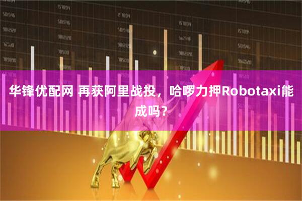 华锋优配网 再获阿里战投,哈啰力押Robotaxi能成吗?