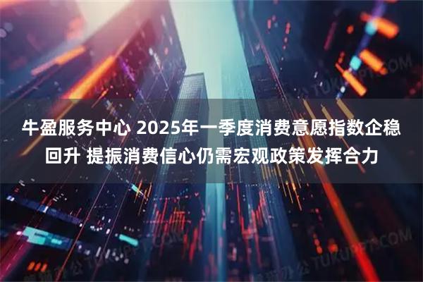 牛盈服务中心 2025年一季度消费意愿指数企稳回升 提振消费信心仍需宏观政策发挥合力