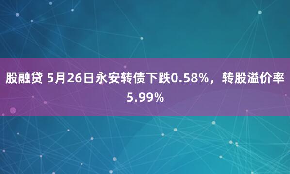 股融贷 5月26日永安转债下跌0.58%，转股溢价率5.99%