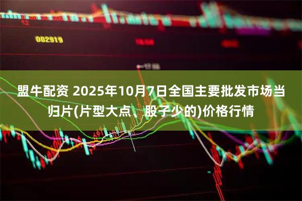 盟牛配资 2025年10月7日全国主要批发市场当归片(片型大点、股子少的)价格行情