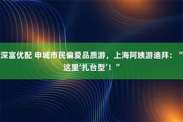 深富优配 申城市民偏爱品质游，上海阿姨游迪拜：“这里‘扎台型’！”