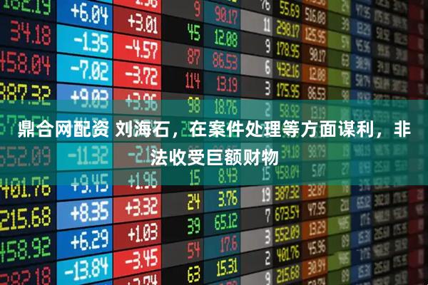 鼎合网配资 刘海石,在案件处理等方面谋利,非法收受巨额财物