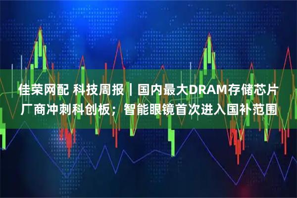 佳荣网配 科技周报｜国内最大DRAM存储芯片厂商冲刺科创板；智能眼镜首次进入国补范围