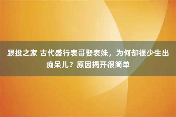跟投之家 古代盛行表哥娶表妹，为何却很少生出痴呆儿？原因揭开很简单