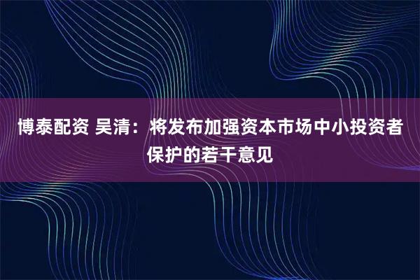 博泰配资 吴清：将发布加强资本市场中小投资者保护的若干意见
