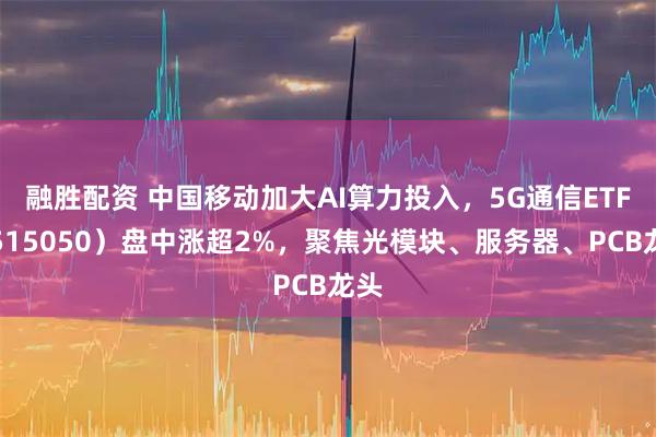 融胜配资 中国移动加大AI算力投入,5G通信ETF(515050)盘中涨超2%,聚焦光模块、服务器、PCB龙头