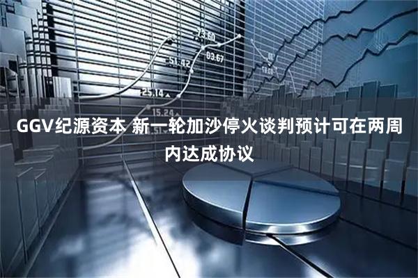 GGV纪源资本 新一轮加沙停火谈判预计可在两周内达成协议