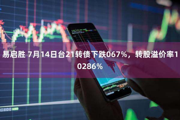 易启胜 7月14日台21转债下跌067%，转股溢价率10286%
