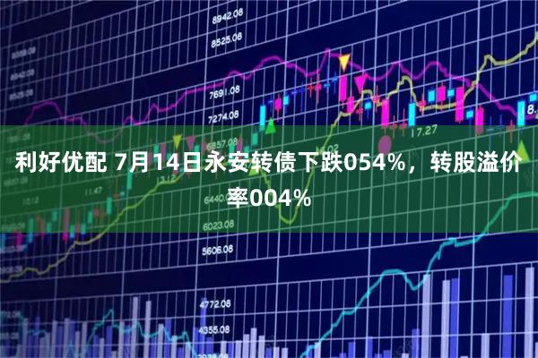 利好优配 7月14日永安转债下跌054%，转股溢价率004%