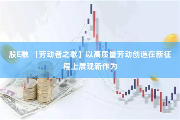 股E融 【劳动者之歌】以高质量劳动创造在新征程上展现新作为