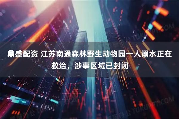 鼎盛配资 江苏南通森林野生动物园一人溺水正在救治，涉事区域已封闭