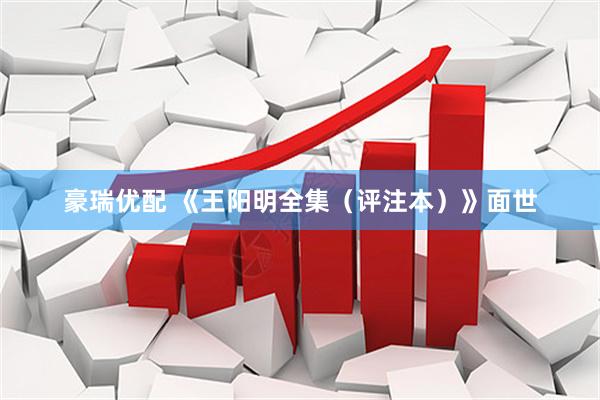 豪瑞优配 《王阳明全集（评注本）》面世