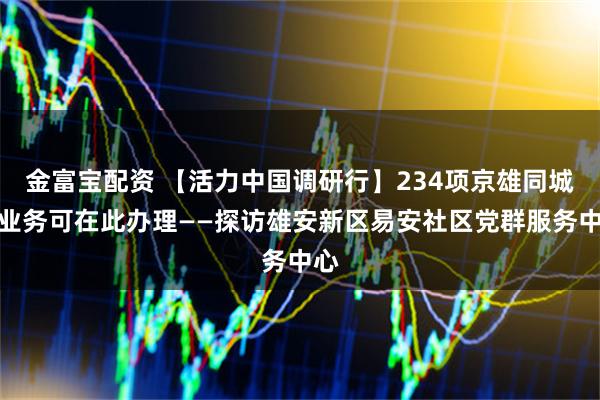 金富宝配资 【活力中国调研行】234项京雄同城化业务可在此办理——探访雄安新区易安社区党群服务中心